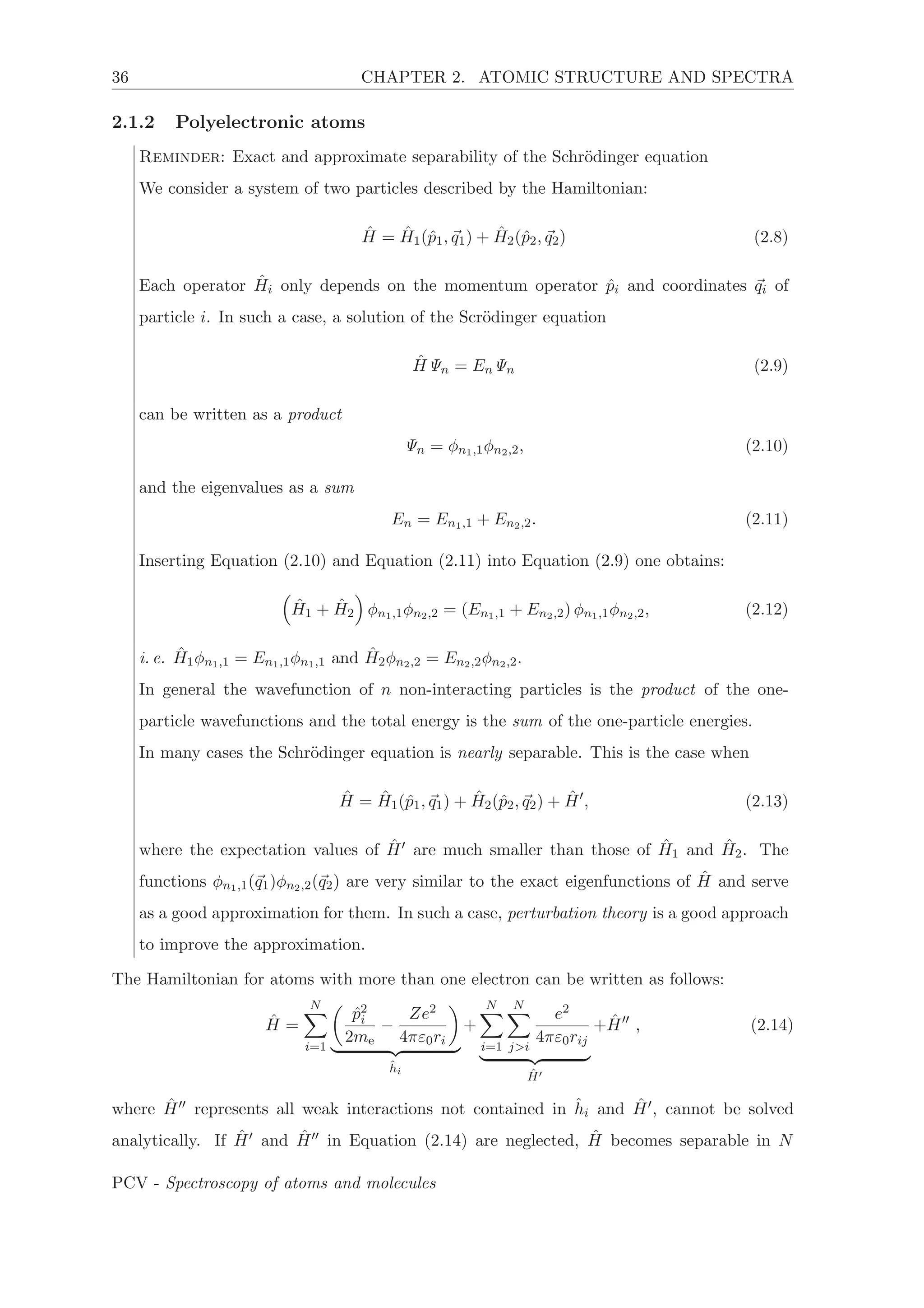 36 CHAPTER 2. ATOMIC STRUCTURE AND SPECTRA
2.1.2 Polyelectronic atoms
Reminder: Exact and approximate separability of the Schr¨odinger equation
We consider a system of two particles described by the Hamiltonian:
ˆH = ˆH1(ˆp1, q1) + ˆH2(ˆp2, q2) (2.8)
Each operator ˆHi only depends on the momentum operator ˆpi and coordinates qi of
particle i. In such a case, a solution of the Scr¨odinger equation
ˆHΨn = EnΨn (2.9)
can be written as a product
Ψn = φn1,1φn2,2, (2.10)
and the eigenvalues as a sum
En = En1,1 + En2,2. (2.11)
Inserting Equation (2.10) and Equation (2.11) into Equation (2.9) one obtains:
ˆH1 + ˆH2 φn1,1φn2,2 = (En1,1 + En2,2) φn1,1φn2,2, (2.12)
i. e. ˆH1φn1,1 = En1,1φn1,1 and ˆH2φn2,2 = En2,2φn2,2.
In general the wavefunction of n non-interacting particles is the product of the one-
particle wavefunctions and the total energy is the sum of the one-particle energies.
In many cases the Schr¨odinger equation is nearly separable. This is the case when
ˆH = ˆH1(ˆp1, q1) + ˆH2(ˆp2, q2) + ˆH , (2.13)
where the expectation values of ˆH are much smaller than those of ˆH1 and ˆH2. The
functions φn1,1(q1)φn2,2(q2) are very similar to the exact eigenfunctions of ˆH and serve
as a good approximation for them. In such a case, perturbation theory is a good approach
to improve the approximation.
The Hamiltonian for atoms with more than one electron can be written as follows:
ˆH =
N
i=1
ˆp2
i
2me
−
Ze2
4πε0ri
ˆhi
+
N
i=1
N
j>i
e2
4πε0rij
ˆH
+ ˆH , (2.14)
where ˆH represents all weak interactions not contained in ˆhi and ˆH , cannot be solved
analytically. If ˆH and ˆH in Equation (2.14) are neglected, ˆH becomes separable in N
PCV - Spectroscopy of atoms and molecules
 