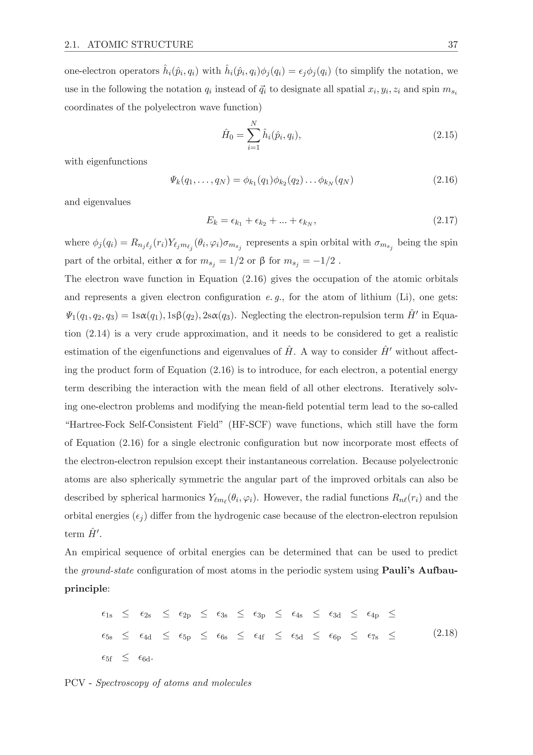 2.1. ATOMIC STRUCTURE 37
one-electron operators ˆhi(ˆpi, qi) with ˆhi(ˆpi, qi)φj(qi) = jφj(qi) (to simplify the notation, we
use in the following the notation qi instead of qi to designate all spatial xi, yi, zi and spin msi
coordinates of the polyelectron wave function)
ˆH0 =
N
i=1
ˆhi(ˆpi, qi), (2.15)
with eigenfunctions
Ψk(q1, . . . , qN ) = φk1 (q1)φk2 (q2) . . . φkN
(qN ) (2.16)
and eigenvalues
Ek = k1 + k2 + ... + kN
, (2.17)
where φj(qi) = Rnj j
(ri)Y jm j
(θi, ϕi)σmsj
represents a spin orbital with σmsj
being the spin
part of the orbital, either α for msj = 1/2 or β for msj = −1/2 .
The electron wave function in Equation (2.16) gives the occupation of the atomic orbitals
and represents a given electron conﬁguration e. g., for the atom of lithium (Li), one gets:
Ψ1(q1, q2, q3) = 1sα(q1), 1sβ(q2), 2sα(q3). Neglecting the electron-repulsion term ˆH in Equa-
tion (2.14) is a very crude approximation, and it needs to be considered to get a realistic
estimation of the eigenfunctions and eigenvalues of ˆH. A way to consider ˆH without aﬀect-
ing the product form of Equation (2.16) is to introduce, for each electron, a potential energy
term describing the interaction with the mean ﬁeld of all other electrons. Iteratively solv-
ing one-electron problems and modifying the mean-ﬁeld potential term lead to the so-called
“Hartree-Fock Self-Consistent Field” (HF-SCF) wave functions, which still have the form
of Equation (2.16) for a single electronic conﬁguration but now incorporate most eﬀects of
the electron-electron repulsion except their instantaneous correlation. Because polyelectronic
atoms are also spherically symmetric the angular part of the improved orbitals can also be
described by spherical harmonics Y m (θi, ϕi). However, the radial functions Rn (ri) and the
orbital energies ( j) diﬀer from the hydrogenic case because of the electron-electron repulsion
term ˆH .
An empirical sequence of orbital energies can be determined that can be used to predict
the ground-state conﬁguration of most atoms in the periodic system using Pauli’s Aufbau-
principle:
1s ≤ 2s ≤ 2p ≤ 3s ≤ 3p ≤ 4s ≤ 3d ≤ 4p ≤
5s ≤ 4d ≤ 5p ≤ 6s ≤ 4f ≤ 5d ≤ 6p ≤ 7s ≤
5f ≤ 6d.
(2.18)
PCV - Spectroscopy of atoms and molecules
 