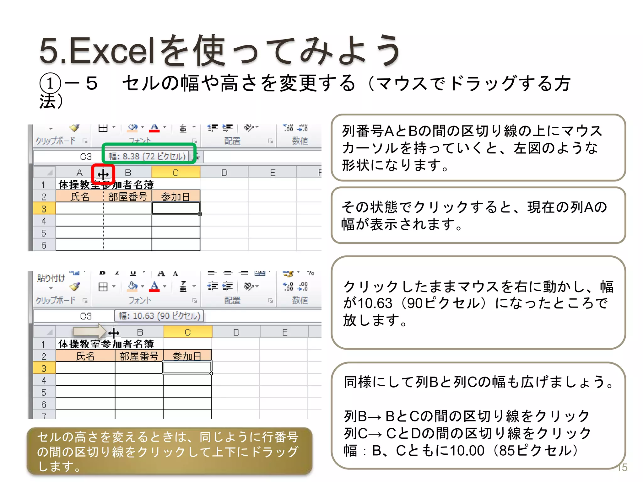 5.Excelを使ってみよう
①－５ セルの幅や高さを変更する（マウスでドラッグする方
法）
列番号AとBの間の区切り線の上にマウス
カーソルを持っていくと、左図のような
形状になります。
クリックしたままマウスを右に動かし、幅
が10.63（90ピクセル）になったところで
放します。
同様にして列Bと列Cの幅も広げましょう。
列B→ BとCの間の区切り線をクリック
列C→ CとDの間の区切り線をクリック
幅：B、Cともに10.00（85ピクセル）
セルの高さを変えるときは、同じように行番号
の間の区切り線をクリックして上下にドラッグ
します。
その状態でクリックすると、現在の列Aの
幅が表示されます。
15
 
