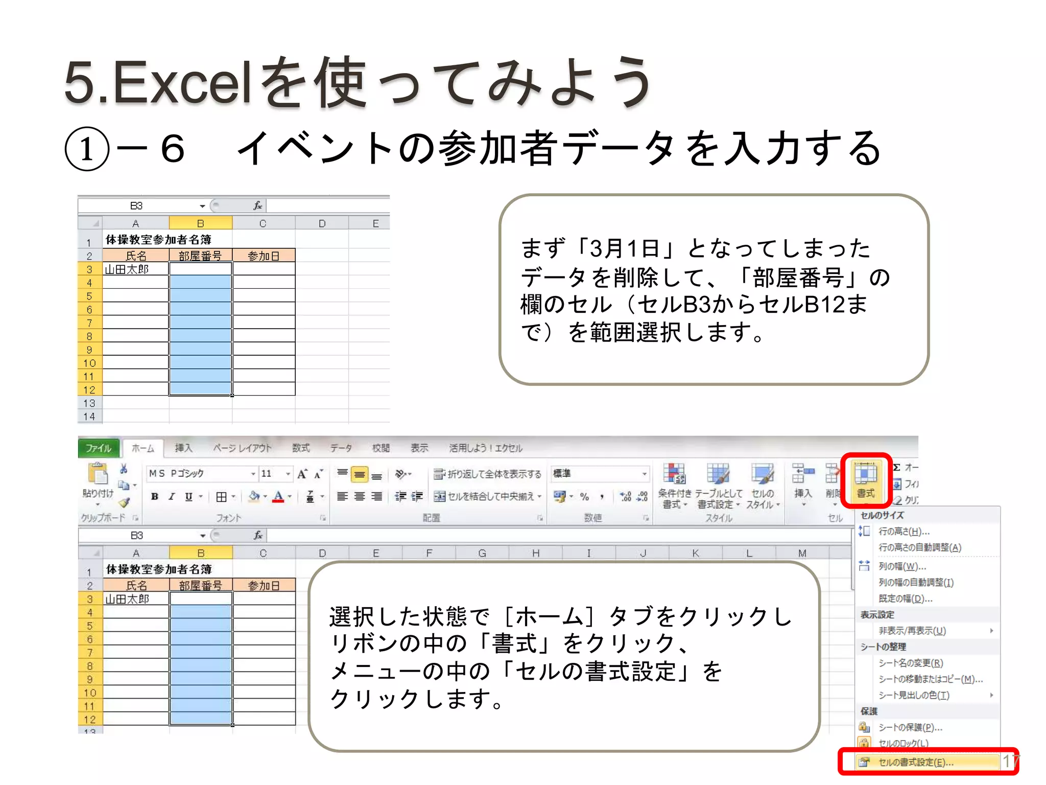 5.Excelを使ってみよう
①－６ イベントの参加者データを入力する
選択した状態で［ホーム］タブをクリックし
リボンの中の「書式」をクリック、
メニューの中の「セルの書式設定」を
クリックします。
まず「3月1日」となってしまった
データを削除して、「部屋番号」の
欄のセル（セルB3からセルB12ま
で）を範囲選択します。
17
 