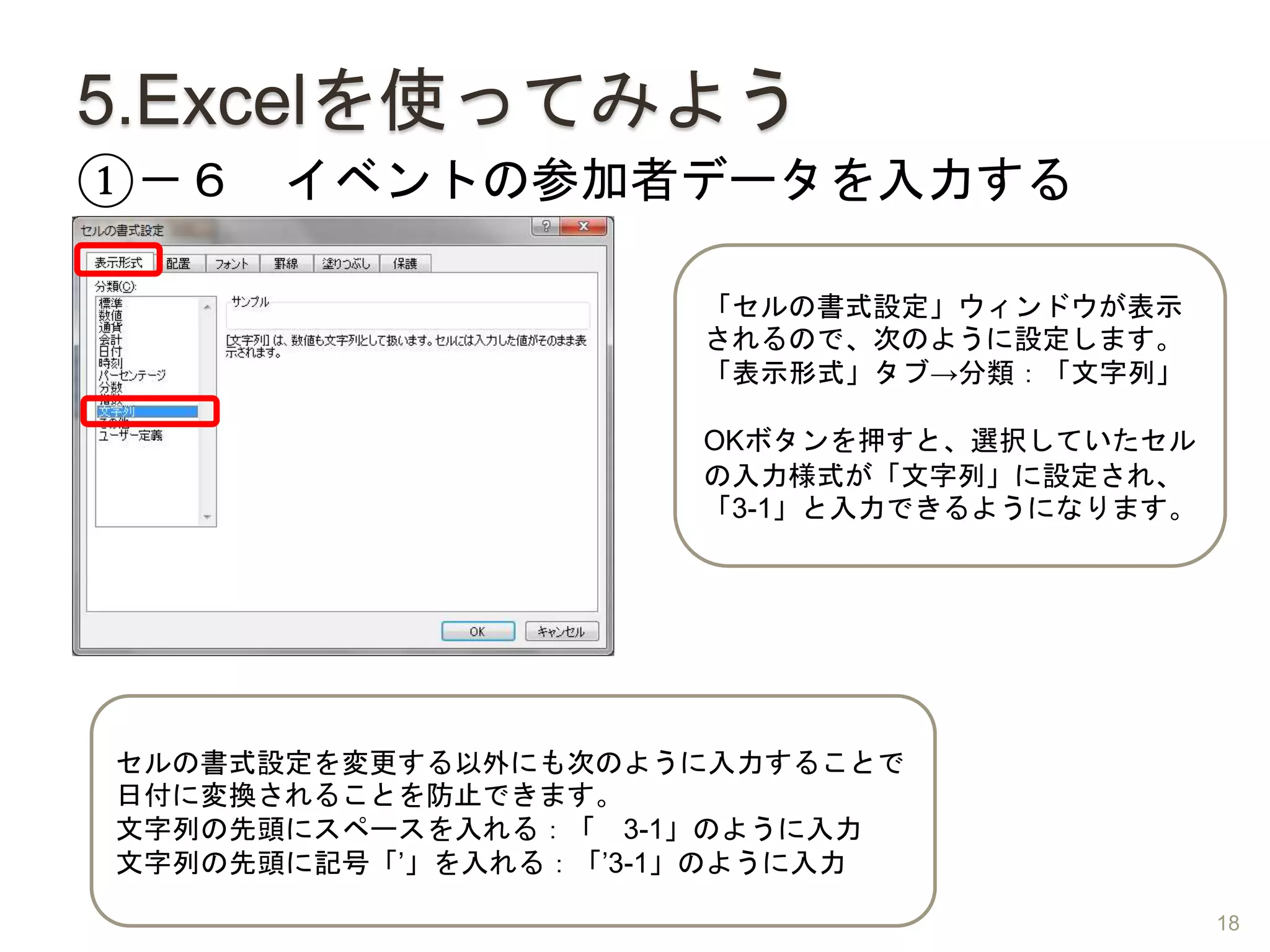 5.Excelを使ってみよう
①－６ イベントの参加者データを入力する
「セルの書式設定」ウィンドウが表示
されるので、次のように設定します。
「表示形式」タブ→分類：「文字列」
OKボタンを押すと、選択していたセル
の入力様式が「文字列」に設定され、
「3-1」と入力できるようになります。
セルの書式設定を変更する以外にも次のように入力することで
日付に変換されることを防止できます。
文字列の先頭にスペースを入れる：「 3-1」のように入力
文字列の先頭に記号「’」を入れる：「’3-1」のように入力
18
 