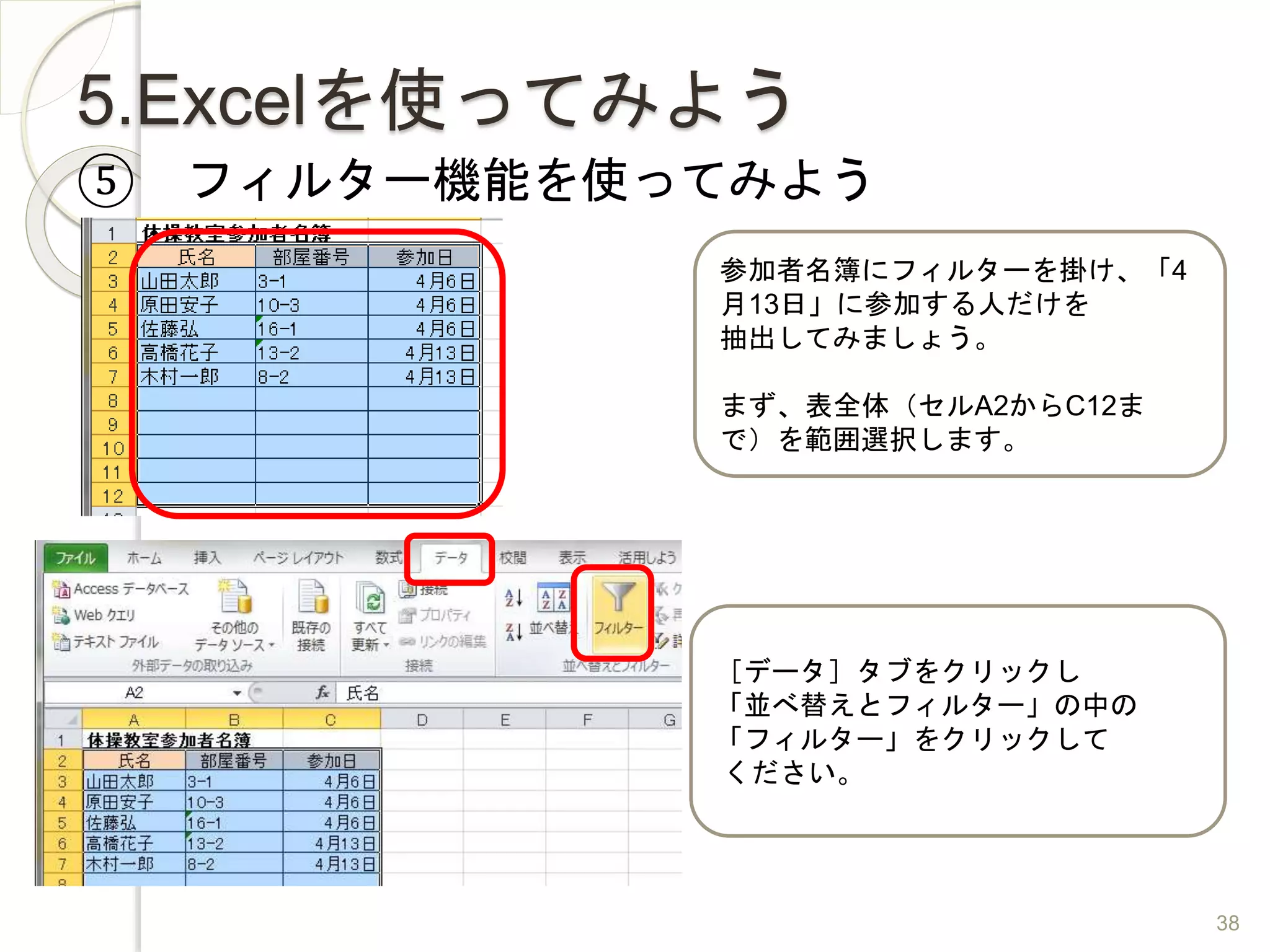 5.Excelを使ってみよう
⑤ フィルター機能を使ってみよう
参加者名簿にフィルターを掛け、「4
月13日」に参加する人だけを
抽出してみましょう。
まず、表全体（セルA2からC12ま
で）を範囲選択します。
［データ］タブをクリックし
「並べ替えとフィルター」の中の
「フィルター」をクリックして
ください。
38
 