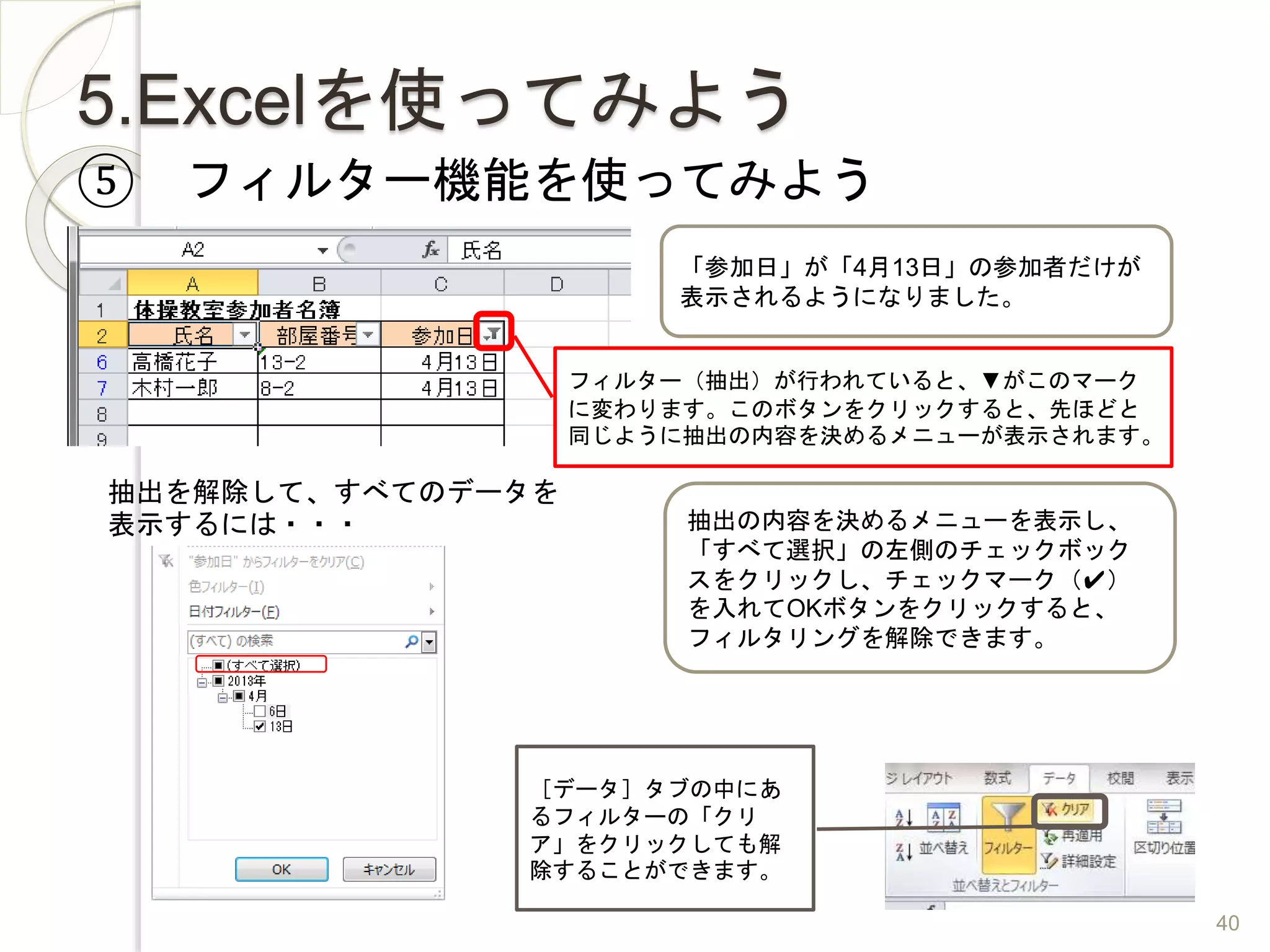 5.Excelを使ってみよう
⑤ フィルター機能を使ってみよう
「参加日」が「4月13日」の参加者だけが
表示されるようになりました。
フィルター（抽出）が行われていると、▼がこのマーク
に変わります。このボタンをクリックすると、先ほどと
同じように抽出の内容を決めるメニューが表示されます。
抽出の内容を決めるメニューを表示し、
「すべて選択」の左側のチェックボック
スをクリックし、チェックマーク（✔）
を入れてOKボタンをクリックすると、
フィルタリングを解除できます。
抽出を解除して、すべてのデータを
表示するには・・・
［データ］タブの中にあ
るフィルターの「クリ
ア」をクリックしても解
除することができます。
40
 