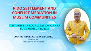 RIDO SETTLEMENT AND
CONFLICT MEDIATION IN
MUSLIM COMMUNITIES
“TOT FOR THE LOCALIZATION OF NAP
PCVE March 27-29, 2021
COSANIE M DEROGONGAN (DSC) MPA
Director IV
NAP P/CVE Practitioner
 