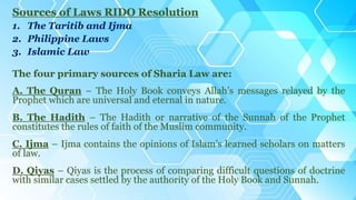 Sources of Laws RIDO Resolution
1. The Taritib and Ijma
2. Philippine Laws
3. Islamic Law
The four primary sources of Sharia Law are:
A. The Quran – The Holy Book conveys Allah’s messages relayed by the
Prophet which are universal and eternal in nature.
B. The Hadith – The Hadith or narrative of the Sunnah of the Prophet
constitutes the rules of faith of the Muslim community.
C. Ijma – Ijma contains the opinions of Islam’s learned scholars on matters
of law.
D. Qiyas – Qiyas is the process of comparing difficult questions of doctrine
with similar cases settled by the authority of the Holy Book and Sunnah.
 