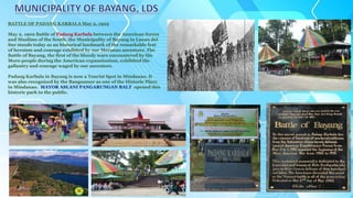 BATTLE OF PADANG KARBALA May 2, 1902
May 2, 1902 Battle of Padang Karbala between the American forces
and Muslims of the South, the Municipality of Bayang in Lanao del
Sur stands today as an historical landmark of the remarkable feat
of heroism and courage exhibited by our Meranao ancestors. The
Battle of Bayang, the first of the bloody wars encountered by the
Moro people during the American expansionism, exhibited the
gallantry and courage waged by our ancestors.
Padang Karbala in Bayang is now a Tourist Spot in Mindanao. It
was also recognized by the Bangsamor as one of the Historic Place
in Mindanao. MAYOR ASLANI PANGARUNGAN BALT opened this
historic park to the public.
 