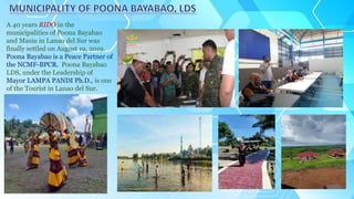 A 40 years RIDO in the
municipalities of Poona Bayabao
and Masiu in Lanao del Sur was
finally settled on August 19, 2019.
Poona Bayabao is a Peace Partner of
the NCMF-BPCR. Poona Bayabao
LDS, under the Leadership of
Mayor LAMPA PANDI Ph.D., is one
of the Tourist in Lanao del Sur.
 
