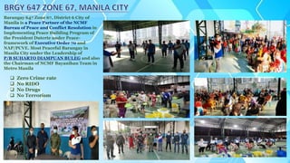 Barangay 647 Zone 67, District 6 City of
Manila is a Peace Partner of the NCMF
Bureau of Peace and Conflict Resolution in
Implementing Peace Building Program of
the President Duterte under Peace-
framework of Executive Order 70 and
NAP/PCVE. Most Peaceful Barangay in
Manila City under the Leadership of
P/B SUHARTO DIAMPUAN BULEG and also
the Chairman of NCMF Bayanihan Team in
Metro Manila
 Zero Crime rate
 No RIDO
 No Drugs
 No Terrorism
 
