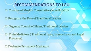  Creation of Muslim Consultative Council (LGU)
 Recognize the Role of Traditional Leaders
 Organize Council of Elders/Traditional Leaders
 Train Mediators ( Traditional Laws, Islamic Laws and Legal
Processes)
 Designate Permanent Mediators
 