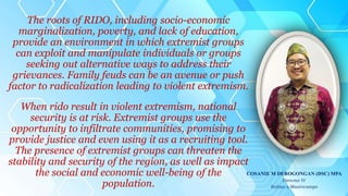 The roots of RIDO, including socio-economic
marginalization, poverty, and lack of education,
provide an environment in which extremist groups
can exploit and manipulate individuals or groups
seeking out alternative ways to address their
grievances. Family feuds can be an avenue or push
factor to radicalization leading to violent extremism.
When rido result in violent extremism, national
security is at risk. Extremist groups use the
opportunity to infiltrate communities, promising to
provide justice and even using it as a recruiting tool.
The presence of extremist groups can threaten the
stability and security of the region, as well as impact
the social and economic well-being of the
population.
COSANIE M DEROGONGAN (DSC) MPA
Director IV
Sultan a Masiricampo
 