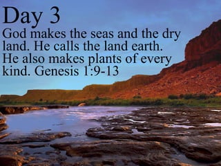 Day 3 God makes the seas and the dry land. He calls the land earth. He also makes plants of every kind. Genesis 1:9-13 