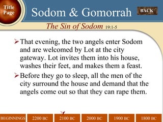 That evening, the two angels enter Sodom and are welcomed by Lot at the city gateway. Lot invites them into his house, washes their feet, and makes them a feast. Before they go to sleep, all the men of the city surround the house and demand that the angels come out so that they can rape them.  BACK  Sodom & Gomorrah The Sin of Sodom  19:1-5 Title Page 