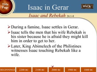 During a famine, Isaac settles in Gerar.  Isaac tells the men that his wife Rebekah is his sister because he is afraid they might kill him in order to get to her. Later, King Abimelech of the Philistines witnesses Isaac touching Rebekah like a wife.  BACK  Isaac in Gerar Isaac and Rebekah  26:1-8 Title Page 