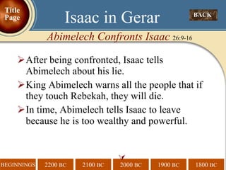 After being confronted, Isaac tells Abimelech about his lie.  King Abimelech warns all the people that if they touch Rebekah, they will die. In time, Abimelech tells Isaac to leave because he is too wealthy and powerful.  BACK  Isaac in Gerar Abimelech Confronts Isaac  26:9-16 Title Page 