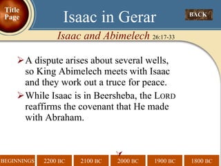 A dispute arises about several wells, so King Abimelech meets with Isaac and they work out a truce for peace. While Isaac is in Beersheba, the L ORD  reaffirms the covenant that He made with Abraham.  BACK  Isaac in Gerar Isaac and Abimelech  26:17-33 Title Page 