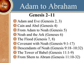 Adam to Abraham Genesis 2–11 Adam and Eve (Genesis 2, 3) Cain and Abel (Genesis 4) From Adam to Noah (Genesis 5) Noah and the Ark (Geneses 6)  The Flood (Genesis 7, 8) Covenant with Noah (Genesis 9:1-17) Descendants of Noah (Genesis 9:18–10:32) The Tower of Babel (Genesis 11:1-9) From Shem to Abram (Genesis 11:10-32) Title Page 