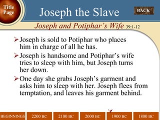 Joseph is sold to Potiphar who places  him in charge of all he has. Joseph is handsome and Potiphar’s wife  tries to sleep with him, but Joseph turns  her down.  One day she grabs Joseph’s garment and asks him to sleep with her. Joseph flees from temptation, and leaves his garment behind.  BACK  Joseph the Slave Joseph and Potiphar’s Wife  39:1-12 Title Page 