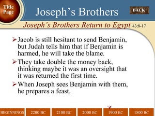 Jacob is still hesitant to send Benjamin,  but Judah tells him that if Benjamin is harmed, he will take the blame.  They take double the money back,  thinking maybe it was an oversight that  it was returned the first time. When Joseph sees Benjamin with them,  he prepares a feast.  BACK  Joseph’s Brothers Joseph’s Brothers Return to Egypt  43:8-17 Title Page 