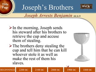 In the morning, Joseph sends his steward after his brothers to retrieve the cup and accuse them of stealing. The brothers deny stealing the cup and tell him that he can kill whoever stole it as well as make the rest of them his slaves.  BACK  Joseph’s Brothers Joseph Arrests Benjamin  44:4-9 Title Page 