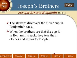 The steward discovers the silver cup in Benjamin’s sack. When the brothers see that the cup is in Benjamin’s sack, they tear their clothes and return to Joseph.  BACK  Joseph’s Brothers Joseph Arrests Benjamin  44:10-13 Title Page 