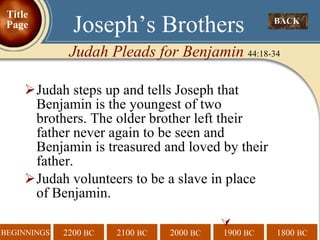 Judah steps up and tells Joseph that Benjamin is the youngest of two brothers. The older brother left their father never again to be seen and Benjamin is treasured and loved by their father. Judah volunteers to be a slave in place  of Benjamin.  BACK  Joseph’s Brothers Judah Pleads for Benjamin  44:18-34 Title Page 