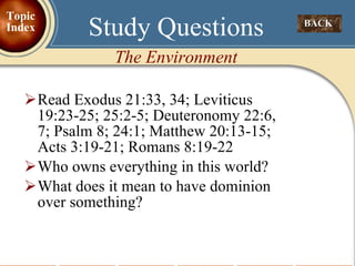 Read Exodus 21:33, 34; Leviticus 19:23-25; 25:2-5; Deuteronomy 22:6, 7; Psalm 8; 24:1; Matthew 20:13-15; Acts 3:19-21; Romans 8:19-22 Who owns everything in this world? What does it mean to have dominion over something? Study Questions The Environment BACK  Topic Index 