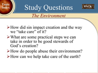How did sin impact creation and the way we “take care” of it? What are some practical steps we can take in order to be good stewards of God’s creation? How do people abuse their environment? How can we help take care of the earth? Study Questions The Environment BACK  Topic Index 