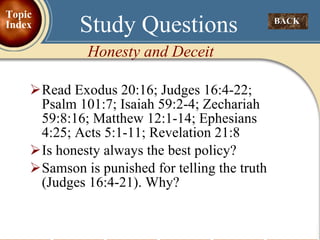 Read Exodus 20:16; Judges 16:4-22; Psalm 101:7; Isaiah 59:2-4; Zechariah 59:8:16; Matthew 12:1-14; Ephesians 4:25; Acts 5:1-11; Revelation 21:8 Is honesty always the best policy? Samson is punished for telling the truth (Judges 16:4-21). Why? Study Questions BACK  Honesty and Deceit  Topic Index 