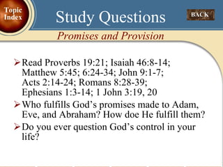Read Proverbs 19:21; Isaiah 46:8-14;  Matthew 5:45; 6:24-34; John 9:1-7;    Acts 2:14-24; Romans 8:28-39;  Ephesians 1:3-14; 1 John 3:19, 20 Who fulfills God’s promises made to Adam, Eve, and Abraham? How doe He fulfill them? Do you ever question God’s control in your life? Study Questions Promises and Provision BACK  Topic Index 