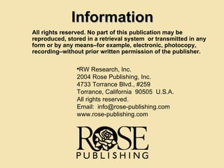 All rights reserved. No part of this publication may be reproduced, stored in a retrieval system  or transmitted in any form or by any means–for example, electronic, photocopy, recording–without prior written permission of the publisher. RW Research, Inc. 2004 Rose Publishing, Inc. 4733 Torrance Blvd., #259 Torrance, California  90505  U.S.A. All rights reserved. Email:  [email_address] www.rose-publishing.com Information 