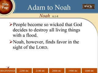 People become so wicked that God decides to destroy all living things with a flood. Noah, however, finds favor in the sight of the L ORD .   Noah  6:1-8 Adam to Noah BACK  Title Page 