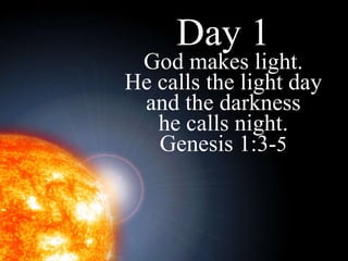 Day 1 God makes light. He calls the light day and the darkness he calls night. Genesis 1:3- 5 