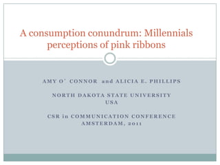 A consumption conundrum: Millennials
      perceptions of pink ribbons


    AMY O’CONNOR and ALICIA E. PHILLIPS

      NORTH DAKOTA STATE UNIVERSITY
                  USA

     CSR in COMMUNICATION CONFERENCE
              AMSTERDAM, 2011
 
