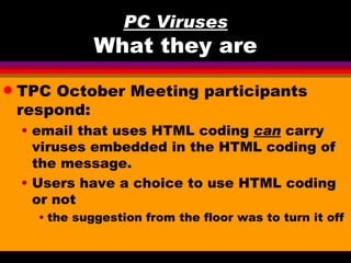PC Viruses
               What they are
q   TPC October Meeting participants
    respond:
    • email that uses HTML coding can carry
      viruses embedded in the HTML coding of
      the message.
    • Users have a choice to use HTML coding
      or not
      • the suggestion from the floor was to turn it off
 