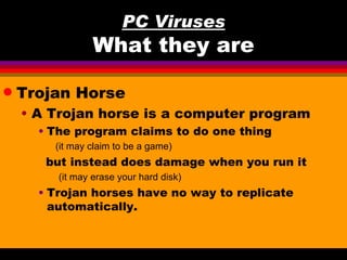 PC Viruses
                 What they are

q   Trojan Horse
    • A Trojan horse is a computer program
      • The program claims to do one thing
        (it may claim to be a game)
       but instead does damage when you run it
         (it may erase your hard disk)
      • Trojan horses have no way to replicate
        automatically.
 