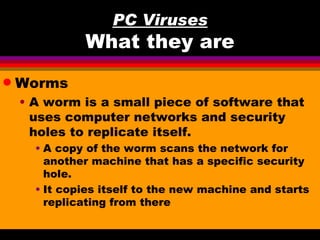 PC Viruses
              What they are
q   Worms
    • A worm is a small piece of software that
      uses computer networks and security
      holes to replicate itself.
      • A copy of the worm scans the network for
        another machine that has a specific security
        hole.
      • It copies itself to the new machine and starts
        replicating from there
 