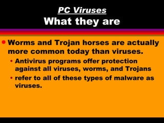 PC Viruses
              What they are
q   Worms and Trojan horses are actually
    more common today than viruses.
    • Antivirus programs offer protection
      against all viruses, worms, and Trojans
    • refer to all of these types of malware as
      viruses.
 