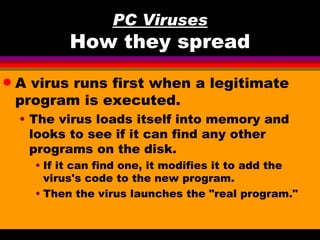 PC Viruses
            How they spread
q   A virus runs first when a legitimate
    program is executed.
    • The virus loads itself into memory and
      looks to see if it can find any other
      programs on the disk.
      • If it can find one, it modifies it to add the
        virus's code to the new program.
      • Then the virus launches the "real program."
 