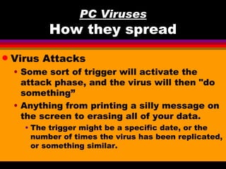 PC Viruses
           How they spread
q   Virus Attacks
    • Some sort of trigger will activate the
      attack phase, and the virus will then "do
      something”
    • Anything from printing a silly message on
      the screen to erasing all of your data.
      • The trigger might be a specific date, or the
        number of times the virus has been replicated,
        or something similar.
 