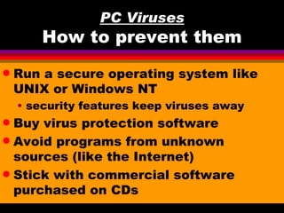 PC Viruses
        How to prevent them
q   Run a secure operating system like
    UNIX or Windows NT
    • security features keep viruses away
q Buy virus protection software
q Avoid programs from unknown
  sources (like the Internet)
q Stick with commercial software
  purchased on CDs
 