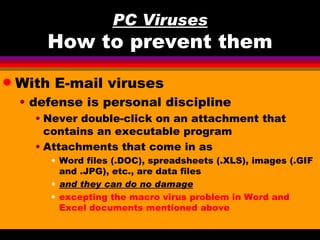 PC Viruses
        How to prevent them
q   With E-mail viruses
    • defense is personal discipline
      • Never double-click on an attachment that
        contains an executable program
      • Attachments that come in as
        • Word files (.DOC), spreadsheets (.XLS), images (.GIF
          and .JPG), etc., are data files
        • and they can do no damage
        • excepting the macro virus problem in Word and
          Excel documents mentioned above
 