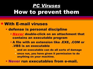 PC Viruses
        How to prevent them
q   With E-mail viruses
    • defense is personal discipline
      • Never double-click on an attachment that
        contains an executable program
      • A file with an extension like .EXE, .COM or
        .VBS is an executable
        • and an executable can do all sorts of damage
        • once run, you have given it permission to do
          anything on your machine.
    • Never run executables from e-mail.
 