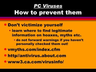 PC Viruses
      How to prevent them
q   Don’t victimize yourself
    • learn where to find legitimate
      information on hoaxes, myths etc.
      • do not forward warnings if you haven’t
        personally checked them out!
q vmyths.com/index.cfm
q http//antivirus.about.com

q www3.ca.com/virusinfo/
 