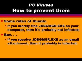 PC Viruses
         How to prevent them
q   Some rules of thumb:
    • if you merely find JDBGMGR.EXE on your
      computer, then it's probably not infected;
q   But. . .
    • if you receive JDBGMGR.EXE as an email
      attachment, then it probably is infected.
 