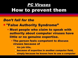 PC Viruses
    How to prevent them

Don’t fall for the
q "False Authority Syndrome”

 • Most people who claim to speak with
   authority about computer viruses have
   little or no genuine expertise.
   • The person feels competent to discuss
     viruses because of
     • his job title,
     • because of expertise in another computer field,
     • simply because he knows how to use a computer
 