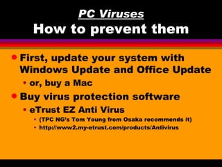 PC Viruses
      How to prevent them
q   First, update your system with
    Windows Update and Office Update
    • or, buy a Mac
q   Buy virus protection software
    • eTrust EZ Anti Virus
      • (TPC NG’s Tom Young from Osaka recommends it)
      • http://www2.my-etrust.com/products/Antivirus
 