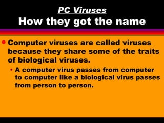 PC Viruses
      How they got the name
q   Computer viruses are called viruses
    because they share some of the traits
    of biological viruses.
    • A computer virus passes from computer
      to computer like a biological virus passes
      from person to person.
 