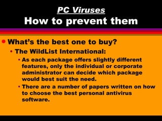 PC Viruses
        How to prevent them
q   What’s the best one to buy?
    • The WildList International:
      • As each package offers slightly different
        features, only the individual or corporate
        administrator can decide which package
        would best suit the need.
      • There are a number of papers written on how
        to choose the best personal antivirus
        software.
 