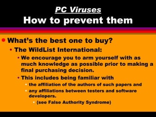 PC Viruses
        How to prevent them
q   What’s the best one to buy?
    • The WildList International:
      • We encourage you to arm yourself with as
        much knowledge as possible prior to making a
        final purchasing decision.
      • This includes being familiar with
        • the affiliation of the authors of such papers and
        • any affiliations between testers and software
          developers.
            • (see False Authority Syndrome)
 