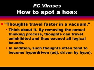 PC Viruses
         How to spot a hoax
q   "Thoughts travel faster in a vacuum."
    • Think about it. By removing the actual
      thinking process, thoughts can travel
      uninhibited and thus exceed all logical
      bounds.
    • In addition, such thoughts often tend to
      become hyperdriven (adj. driven by hype).
 